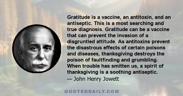 Gratitude is a vaccine, an antitoxin, and an antiseptic. This is a most searching and true diagnosis. Gratitude can be a vaccine that can prevent the invasion of a disgruntled attitude. As antitoxins prevent the