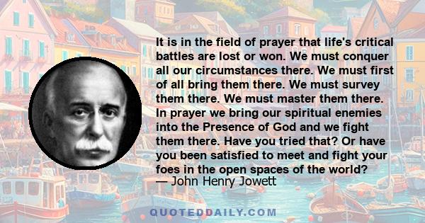 It is in the field of prayer that life's critical battles are lost or won. We must conquer all our circumstances there. We must first of all bring them there. We must survey them there. We must master them there. In