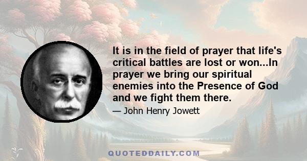 It is in the field of prayer that life's critical battles are lost or won...In prayer we bring our spiritual enemies into the Presence of God and we fight them there.