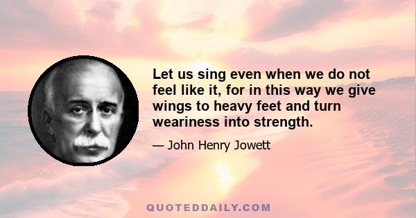 Let us sing even when we do not feel like it, for in this way we give wings to heavy feet and turn weariness into strength.