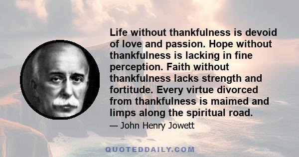 Life without thankfulness is devoid of love and passion. Hope without thankfulness is lacking in fine perception. Faith without thankfulness lacks strength and fortitude. Every virtue divorced from thankfulness is