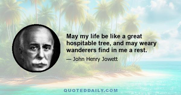 May my life be like a great hospitable tree, and may weary wanderers find in me a rest.