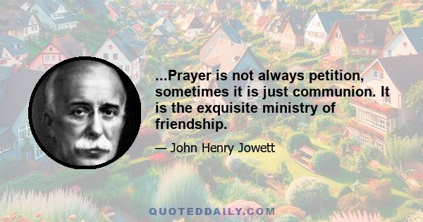 ...Prayer is not always petition, sometimes it is just communion. It is the exquisite ministry of friendship.