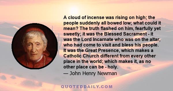 A cloud of incense was rising on high; the people suddenly all bowed low; what could it mean? The truth flashed on him, fearfully yet sweetly; it was the Blessed Sacrament - it was the Lord Incarnate who was on the