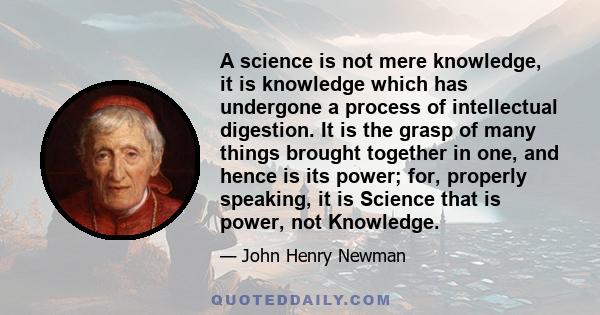 A science is not mere knowledge, it is knowledge which has undergone a process of intellectual digestion. It is the grasp of many things brought together in one, and hence is its power; for, properly speaking, it is