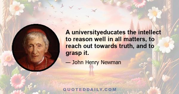 A universityeducates the intellect to reason well in all matters, to reach out towards truth, and to grasp it.