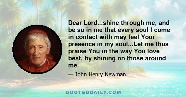 Dear Lord...shine through me, and be so in me that every soul I come in contact with may feel Your presence in my soul...Let me thus praise You in the way You love best, by shining on those around me.