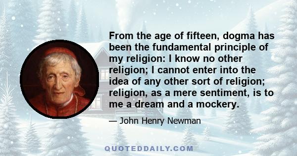 From the age of fifteen, dogma has been the fundamental principle of my religion: I know no other religion; I cannot enter into the idea of any other sort of religion; religion, as a mere sentiment, is to me a dream and 