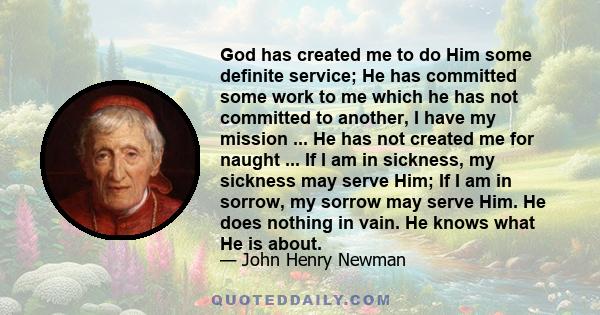 God has created me to do him some definite service; He has committed some work to me which he has not committed to another. I have my mission; I never may know it in this life, but I shall be told it in the next. I have 