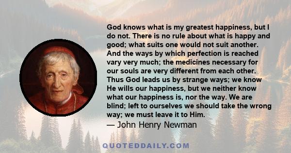 God knows what is my greatest happiness, but I do not. There is no rule about what is happy and good; what suits one would not suit another. And the ways by which perfection is reached vary very much; the medicines