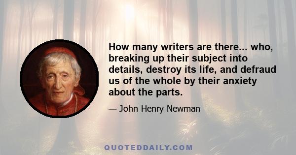 How many writers are there... who, breaking up their subject into details, destroy its life, and defraud us of the whole by their anxiety about the parts.