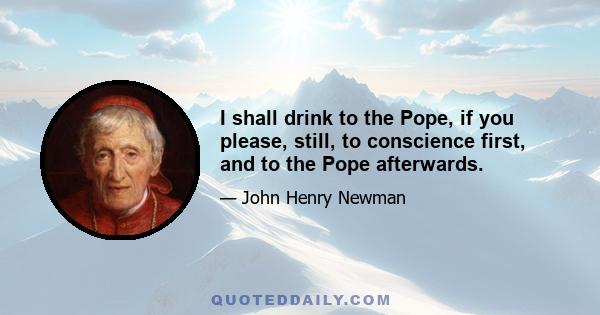 I shall drink to the Pope, if you please, still, to conscience first, and to the Pope afterwards.