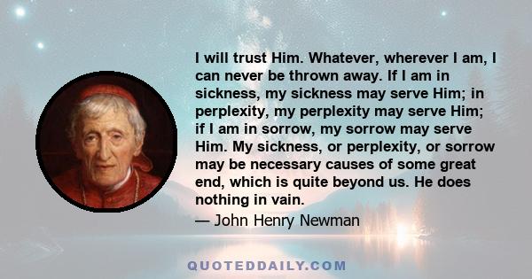 I will trust Him. Whatever, wherever I am, I can never be thrown away. If I am in sickness, my sickness may serve Him; in perplexity, my perplexity may serve Him; if I am in sorrow, my sorrow may serve Him. My sickness, 