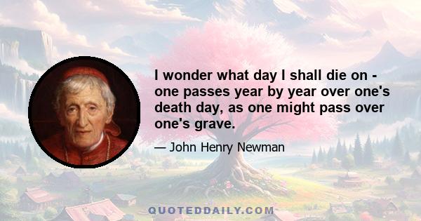 I wonder what day I shall die on - one passes year by year over one's death day, as one might pass over one's grave.