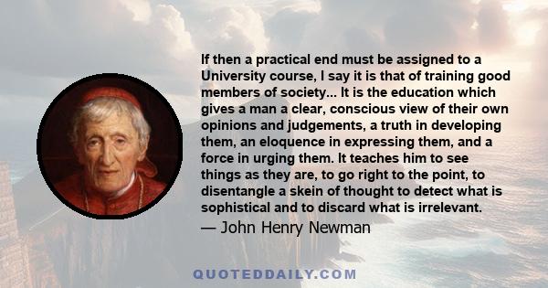 If then a practical end must be assigned to a University course, I say it is that of training good members of society... It is the education which gives a man a clear, conscious view of their own opinions and