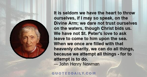 It is seldom we have the heart to throw ourselves, if I may so speak, on the Divine Arm; we dare not trust ourselves on the waters, though Christ bids us. We have not St. Peter's love to ask leave to come to him upon