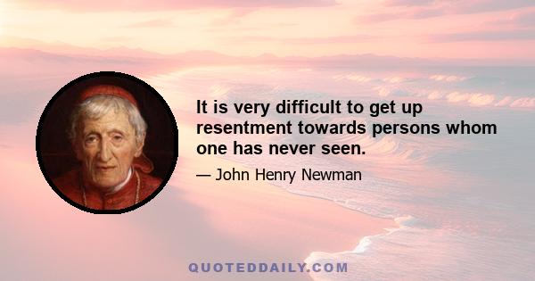 It is very difficult to get up resentment towards persons whom one has never seen.