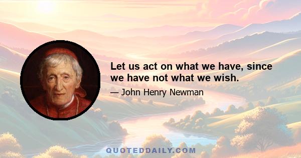 Let us act on what we have, since we have not what we wish.