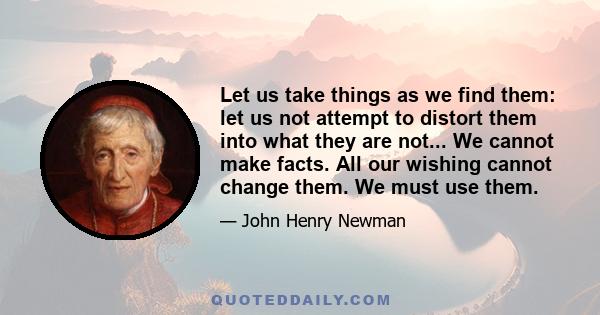 Let us take things as we find them: let us not attempt to distort them into what they are not... We cannot make facts. All our wishing cannot change them. We must use them.