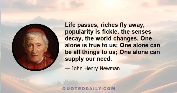 Life passes, riches fly away, popularity is fickle, the senses decay, the world changes. One alone is true to us; One alone can be all things to us; One alone can supply our need.