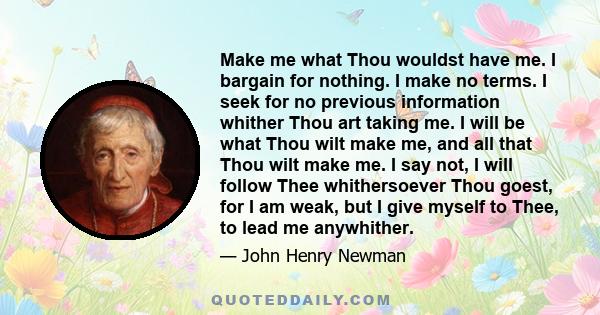 Make me what Thou wouldst have me. I bargain for nothing. I make no terms. I seek for no previous information whither Thou art taking me. I will be what Thou wilt make me, and all that Thou wilt make me. I say not, I