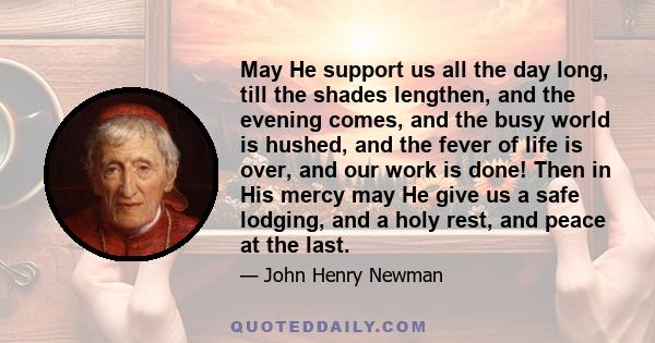 May He support us all the day long, till the shades lengthen, and the evening comes, and the busy world is hushed, and the fever of life is over, and our work is done! Then in His mercy may He give us a safe lodging,