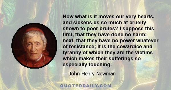 Now what is it moves our very hearts, and sickens us so much at cruelty shown to poor brutes? I suppose this first, that they have done no harm; next, that they have no power whatever of resistance; it is the cowardice