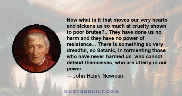 Now what is it that moves our very hearts and sickens us so much at cruelty shown to poor brutes?.. They have done us no harm and they have no power of resistance... There is something so very dreadful, so Satanic, in