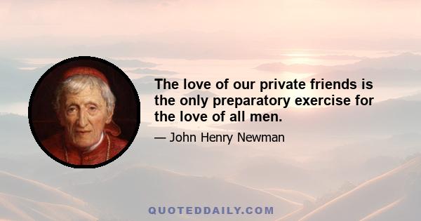 The love of our private friends is the only preparatory exercise for the love of all men.