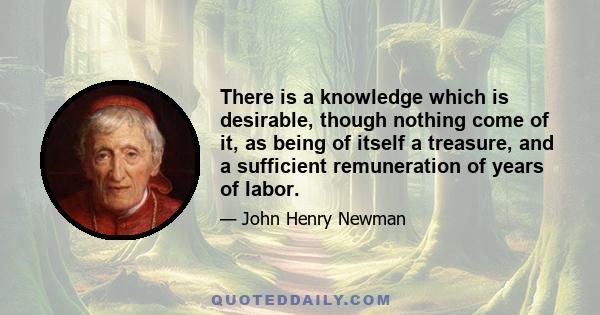 There is a knowledge which is desirable, though nothing come of it, as being of itself a treasure, and a sufficient remuneration of years of labor.