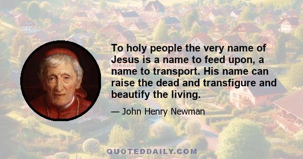 To holy people the very name of Jesus is a name to feed upon, a name to transport. His name can raise the dead and transfigure and beautify the living.