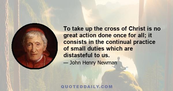 To take up the cross of Christ is no great action done once for all; it consists in the continual practice of small duties which are distasteful to us.