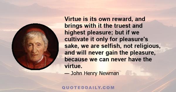 Virtue is its own reward, and brings with it the truest and highest pleasure; but if we cultivate it only for pleasure's sake, we are selfish, not religious, and will never gain the pleasure, because we can never have