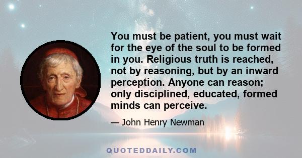 You must be patient, you must wait for the eye of the soul to be formed in you. Religious truth is reached, not by reasoning, but by an inward perception. Anyone can reason; only disciplined, educated, formed minds can