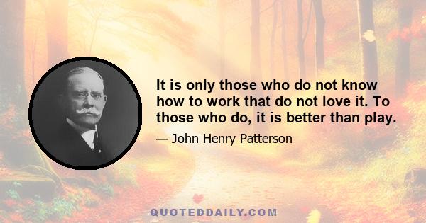 It is only those who do not know how to work that do not love it. To those who do, it is better than play.