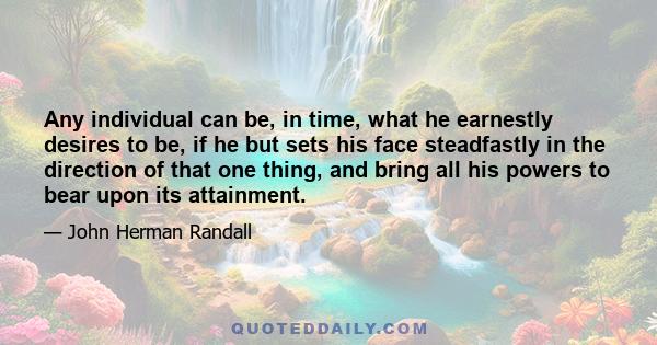 Any individual can be, in time, what he earnestly desires to be, if he but sets his face steadfastly in the direction of that one thing, and bring all his powers to bear upon its attainment.