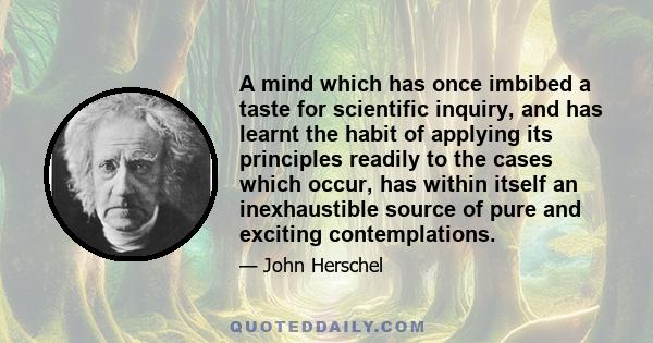 A mind which has once imbibed a taste for scientific inquiry, and has learnt the habit of applying its principles readily to the cases which occur, has within itself an inexhaustible source of pure and exciting