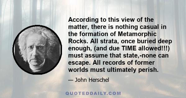 According to this view of the matter, there is nothing casual in the formation of Metamorphic Rocks. All strata, once buried deep enough, (and due TIME allowed!!!) must assume that state,-none can escape. All records of 