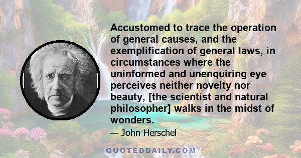 Accustomed to trace the operation of general causes, and the exemplification of general laws, in circumstances where the uninformed and unenquiring eye perceives neither novelty nor beauty, [the scientist and natural