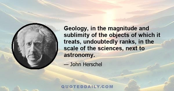 Geology, in the magnitude and sublimity of the objects of which it treats, undoubtedly ranks, in the scale of the sciences, next to astronomy.