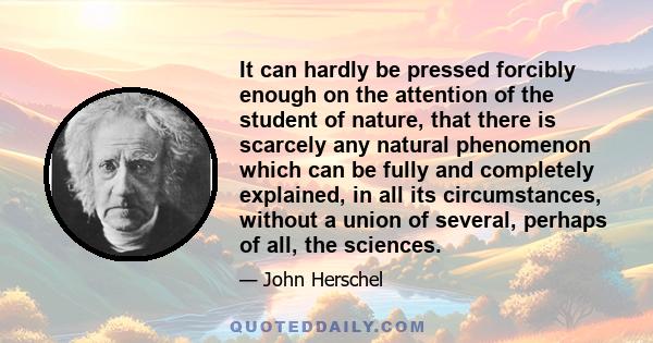 It can hardly be pressed forcibly enough on the attention of the student of nature, that there is scarcely any natural phenomenon which can be fully and completely explained, in all its circumstances, without a union of 