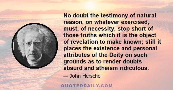 No doubt the testimony of natural reason, on whatever exercised, must, of necessity, stop short of those truths which it is the object of revelation to make known; still it places the existence and personal attributes