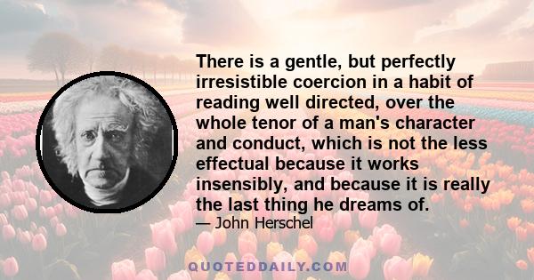 There is a gentle, but perfectly irresistible coercion in a habit of reading well directed, over the whole tenor of a man's character and conduct, which is not the less effectual because it works insensibly, and because 