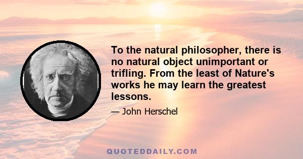 To the natural philosopher, there is no natural object unimportant or trifling. From the least of Nature's works he may learn the greatest lessons.