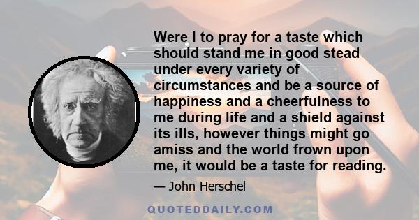 Were I to pray for a taste which should stand me in good stead under every variety of circumstances and be a source of happiness and a cheerfulness to me during life and a shield against its ills, however things might