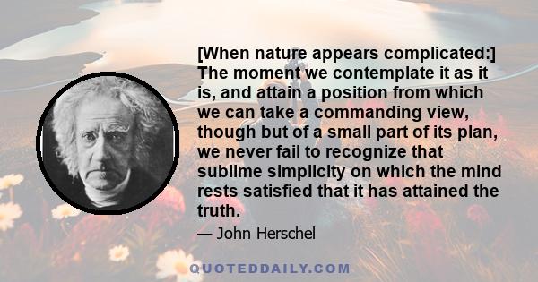 [When nature appears complicated:] The moment we contemplate it as it is, and attain a position from which we can take a commanding view, though but of a small part of its plan, we never fail to recognize that sublime