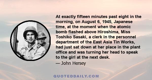 At exactly fifteen minutes past eight in the morning, on August 6, 1945, Japanese time, at the moment when the atomic bomb flashed above Hiroshima, Miss Toshiko Sasaki, a clerk in the personnel department of the East