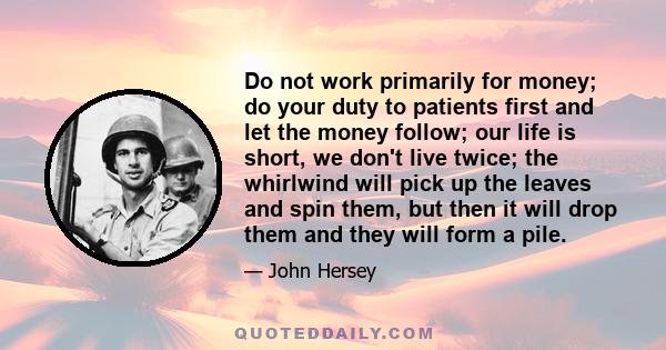 Do not work primarily for money; do your duty to patients first and let the money follow; our life is short, we don't live twice; the whirlwind will pick up the leaves and spin them, but then it will drop them and they