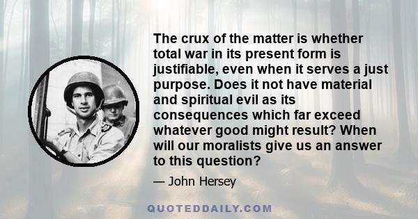 The crux of the matter is whether total war in its present form is justifiable, even when it serves a just purpose. Does it not have material and spiritual evil as its consequences which far exceed whatever good might