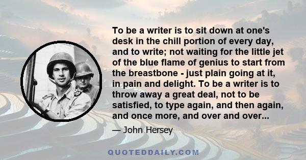 To be a writer is to sit down at one's desk in the chill portion of every day, and to write; not waiting for the little jet of the blue flame of genius to start from the breastbone - just plain going at it, in pain and